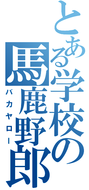 とある学校の馬鹿野郎（バカヤロー）