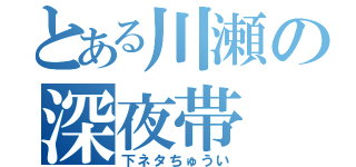 とある川瀬の深夜帯（下ネタちゅうい）