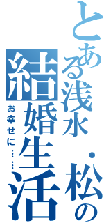 とある浅水．松田の結婚生活（お幸せに……）