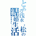 とある浅水．松田の結婚生活（お幸せに……）