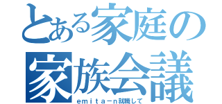 とある家庭の家族会議（ｅｍｉｔａ－ｎ就職して）