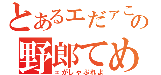 とあるェだァこの野郎てめ（ェがしゃぶれよ）