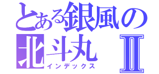 とある銀風の北斗丸Ⅱ（インデックス）