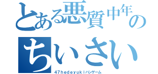 とある悪質中年４５のちいさいキモチワルイこきたないちいさい（４７ｈｅｄｅｙｕｋｉハンゲーム）