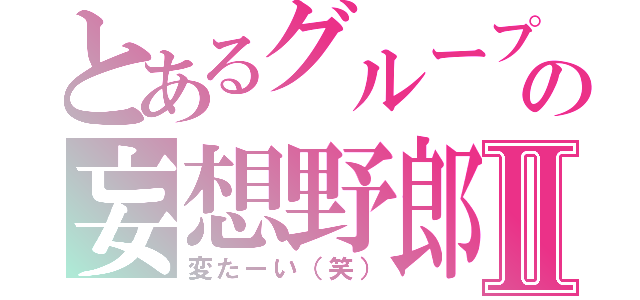 とあるグループの妄想野郎Ⅱ（変たーい（笑））