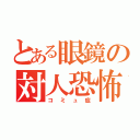 とある眼鏡の対人恐怖（コミュ症）