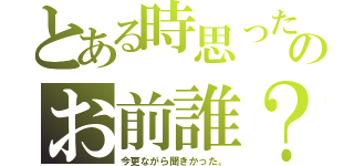 とある時思ったのお前誰？（今更ながら聞きかった。）