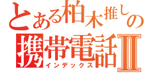 とある柏木推しの携帯電話Ⅱ（インデックス）