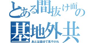 とある間抜け面の基地外共（あとは自分で見やがれ）