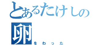 とあるたけしの卵（をわった）