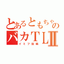 とあるともちゃんのバカＴＬⅡ（イミフ投稿）