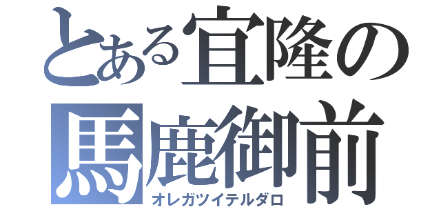 とある宜隆の馬鹿御前（オレガツイテルダロ）