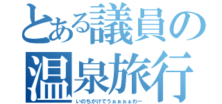 とある議員の温泉旅行（いのちがけでうぉぉぉぁわー）