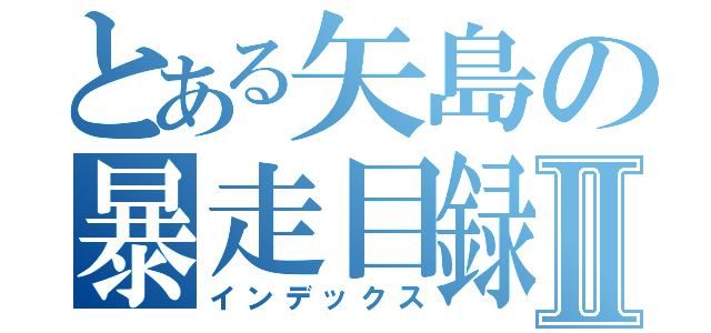 とある矢島の暴走目録Ⅱ（インデックス）