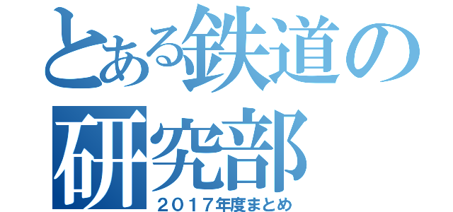 とある鉄道の研究部（２０１７年度まとめ）