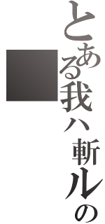 とある我ハ斬ル故ニ我アリの（）