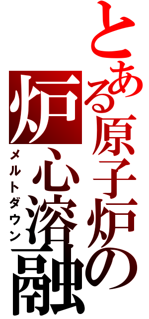 とある原子炉の炉心溶融（メルトダウン）