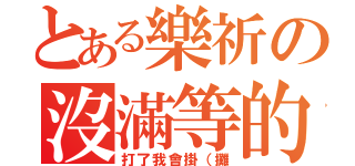 とある樂祈の沒滿等的隊伍（打了我會掛（攤）