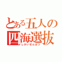 とある五人の四海選抜（しかいせんばつ）