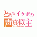 とあるイケボの声真似主（いさっち＠雰囲気声真似）