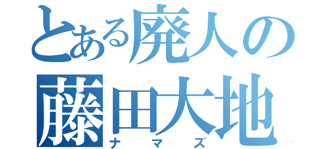 とある廃人の藤田大地（ナマズ）