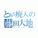 とある廃人の藤田大地（ナマズ）