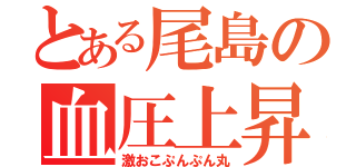 とある尾島の血圧上昇（激おこぷんぷん丸）