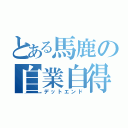 とある馬鹿の自業自得（デットエンド）