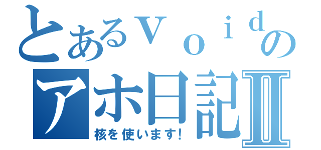 とあるｖｏｉｄのアホ日記Ⅱ（核を使います！）