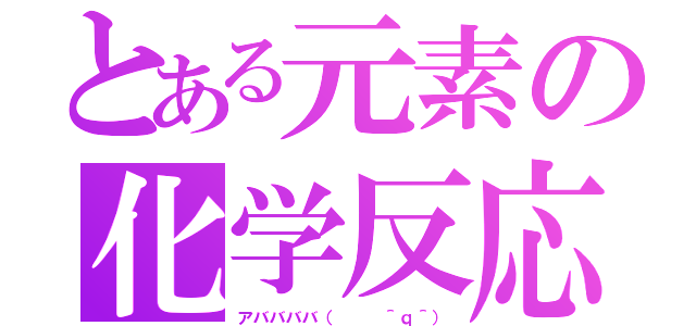 とある元素の化学反応（アババババ（   ＾ｑ＾））