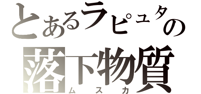 とあるラピュタの落下物質（ムスカ）