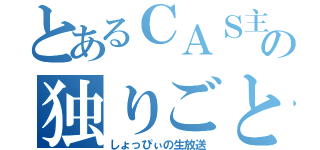 とあるＣＡＳ主の独りごと（しょっぴぃの生放送）