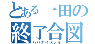 とある一田の終了合図（ハバナイスデイ）