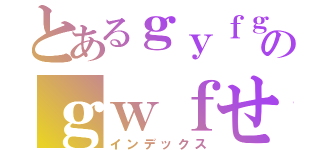 とあるｇｙｆｇｙｆのｇｗｆせ（インデックス）