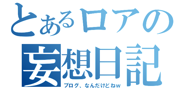 とあるロアの妄想日記（ブログ、なんだけどねｗ）