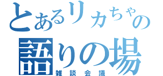 とあるリカちゃんの語りの場（雑談会議）