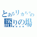 とあるリカちゃんの語りの場（雑談会議）