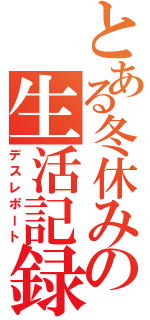 とある冬休みの生活記録Ⅱ（デスレポート）