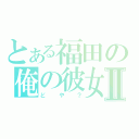 とある福田の俺の彼女Ⅱ（どや？）