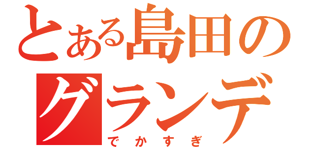 とある島田のグランディ（でかすぎ）