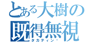 とある大樹の既得無視（タカティン⁈）