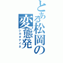 とある松岡の変態発（シカタナイネ）