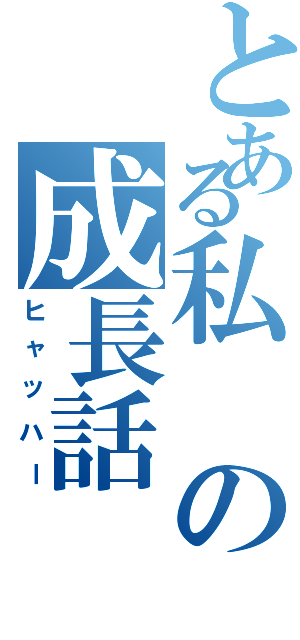 とある私の成長話（ヒャッハー）