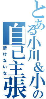 とある小川＆小林の自己主張（情けないな）