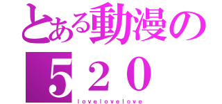 とある動漫の５２０（ｌｏｖｅｌｏｖｅｌｏｖｅ）