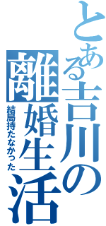 とある吉川の離婚生活Ⅱ（結局持たなかった）