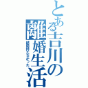 とある吉川の離婚生活Ⅱ（結局持たなかった）