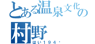 とある温泉文化研究所の村野（はい１９４〜）