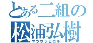 とある二組の松浦弘樹（マツウラヒロキ）