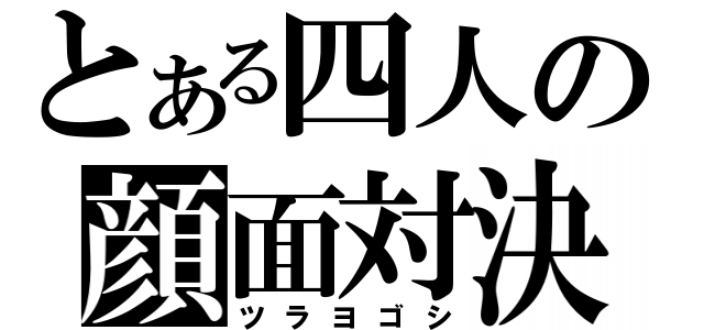 とある四人の顔面対決（ツラヨゴシ）